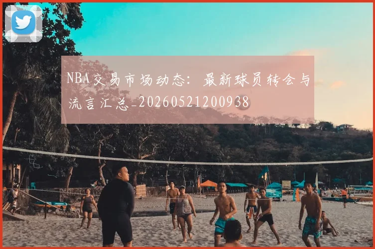 NBA交易市场动态:最新球员转会与流言汇总_20260521200938