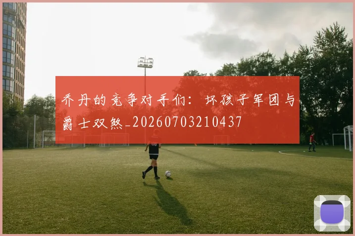 乔丹的竞争对手们:坏孩子军团与爵士双煞_20260703210437
