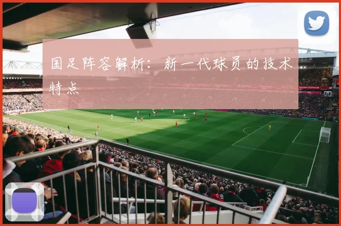 国足阵容解析:新一代球员的技术特点