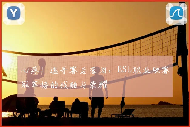 心疼!选手赛后落泪,ESL职业联赛冠军榜的残酷与荣耀