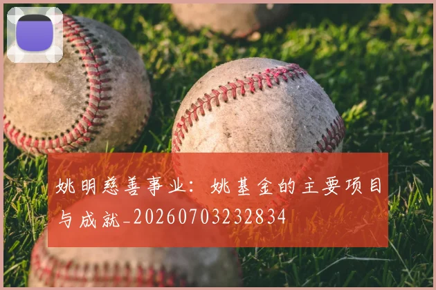 姚明慈善事业:姚基金的主要项目与成就_20260703232834
