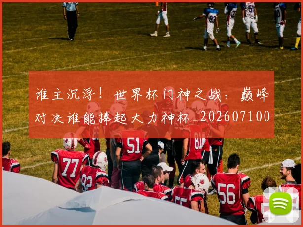 谁主沉浮！世界杯门神之战，巅峰对决谁能捧起大力神杯_20260710013358