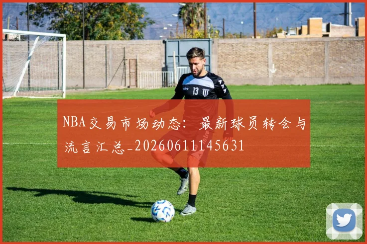 NBA交易市场动态:最新球员转会与流言汇总_20260611145631