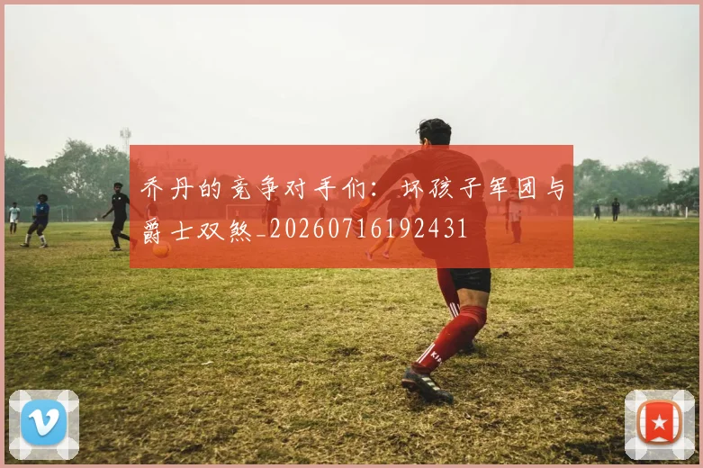 乔丹的竞争对手们：坏孩子军团与爵士双煞_20260716192431