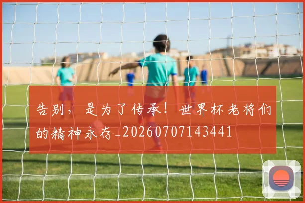 告别，是为了传承！世界杯老将们的精神永存_20260707143441