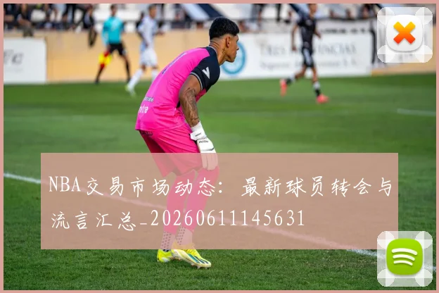 NBA交易市场动态：最新球员转会与流言汇总_20260611145631