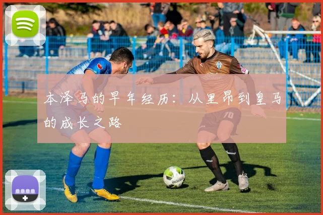 本泽马的早年经历：从里昂到皇马的成长之路