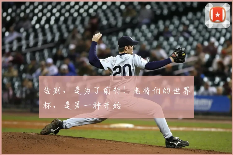 告别,是为了前行!老将们的世界杯,是另一种开始