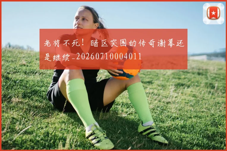 老将不死！暗区突围的传奇谢幕还是继续_20260710004011