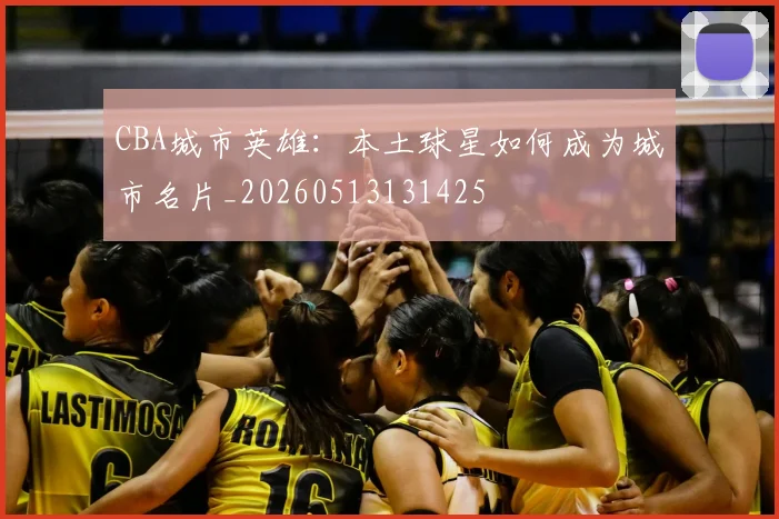 CBA城市英雄:本土球星如何成为城市名片_20260513131425
