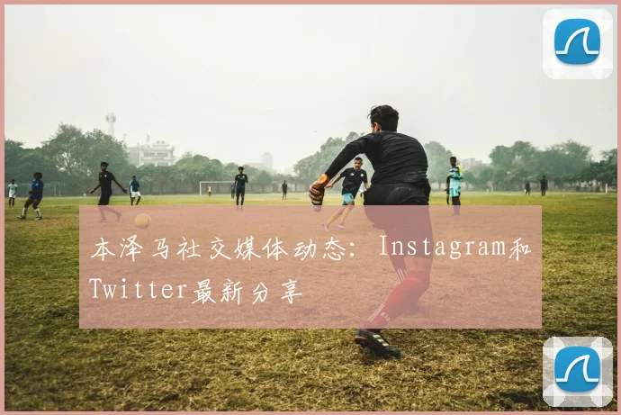 本泽马社交媒体动态:Instagram和Twitter最新分享