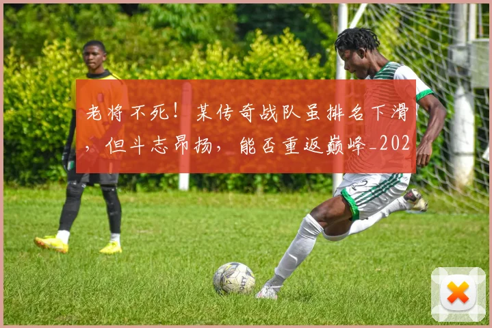 老将不死！某传奇战队虽排名下滑，但斗志昂扬，能否重返巅峰_20260710004014