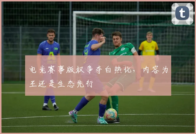 电竞赛事版权争夺白热化，内容为王还是生态先行