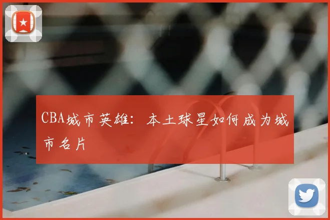 CBA城市英雄：本土球星如何成为城市名片